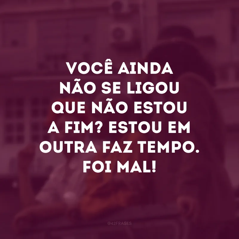 Você ainda não se ligou que não estou a fim? Estou em outra faz tempo. Foi mal!