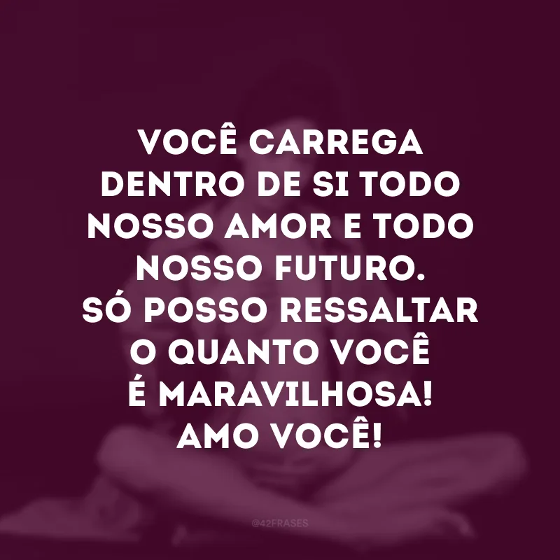 Você carrega dentro de si todo nosso amor e todo nosso futuro. Só posso ressaltar o quanto você é maravilhosa! Amo você!
