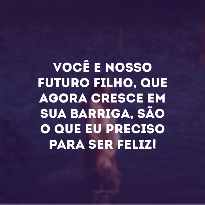 Você e nosso futuro filho, que agora cresce em sua barriga, são o que eu preciso para ser feliz!

