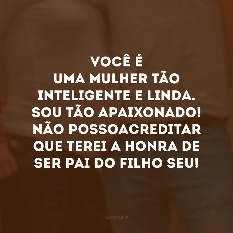 Você é uma mulher tão inteligente e linda. Sou tão apaixonado! Não posso acreditar que terei a honra de ser pai do filho seu!
