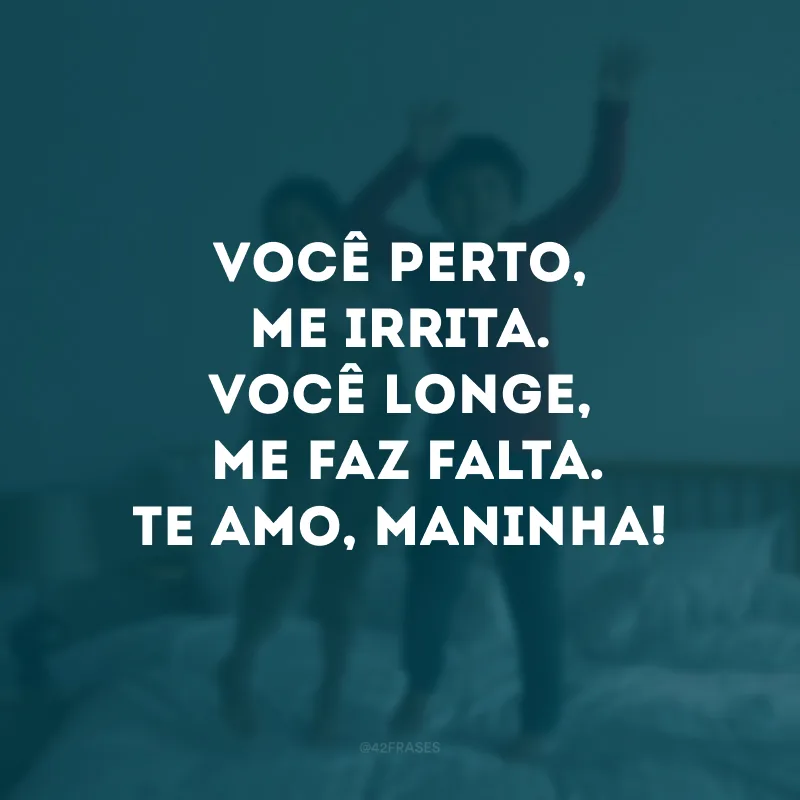 Você perto, me irrita. Você longe me faz falta. Te amo, maninha!