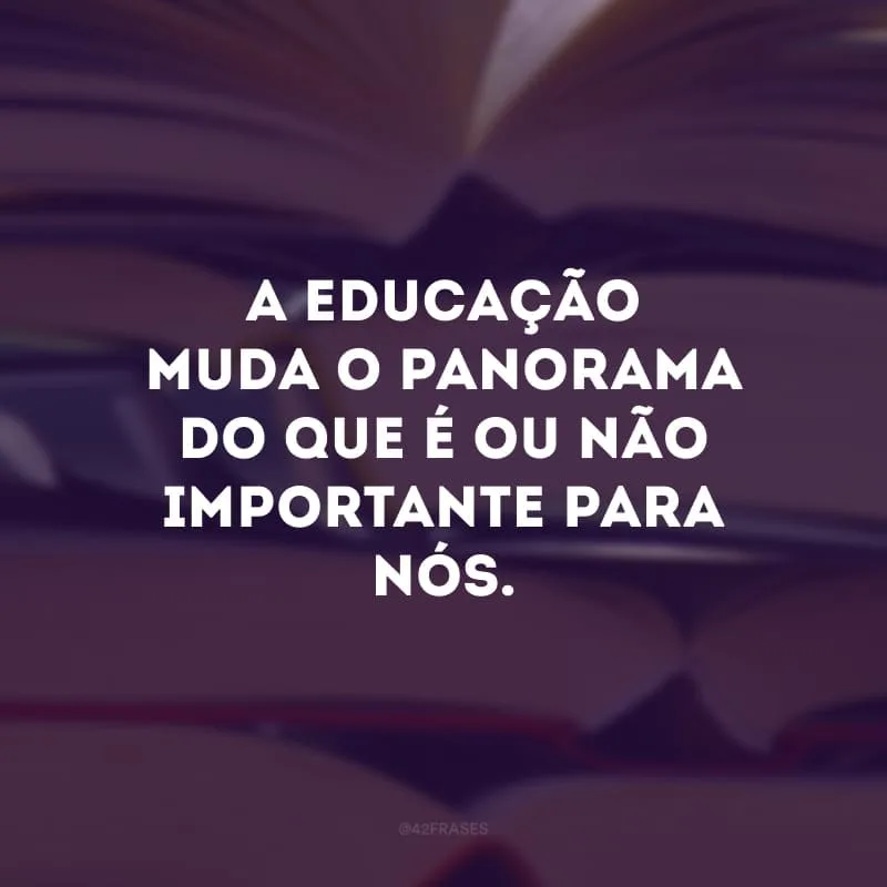 A educação muda o panorama do que é ou não importante para nós. 
