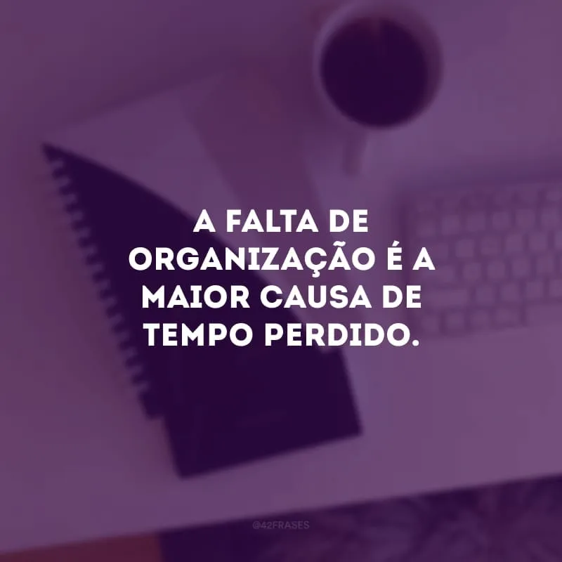 A falta de organização é a maior causa de tempo perdido.