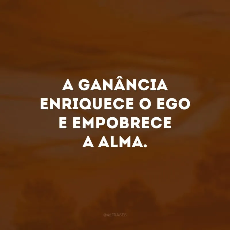 A ganância enriquece o ego e empobrece a alma.