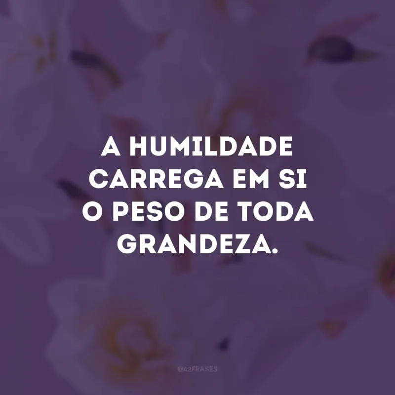 A humildade carrega em si o peso de toda grandeza.