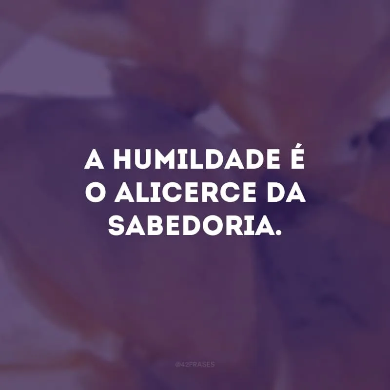 A humildade é o alicerce da sabedoria.