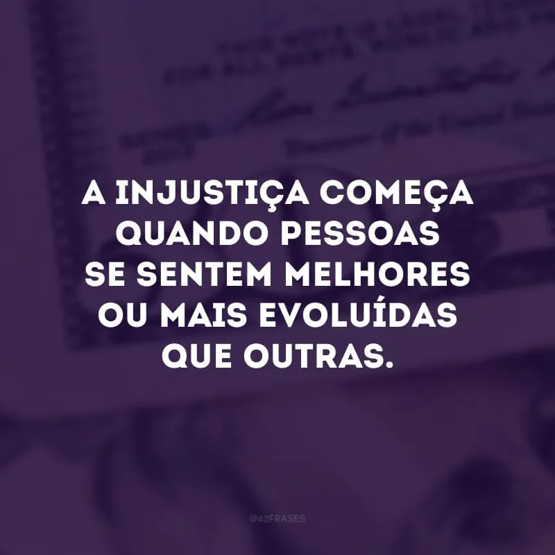 A injustiça começa quando pessoas se sentem melhores ou mais evoluídas que outras.
