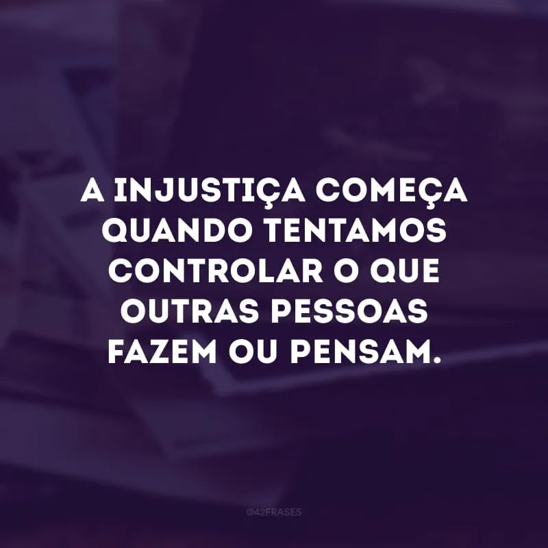 A injustiça começa quando tentamos controlar o que outras pessoas fazem ou pensam.
