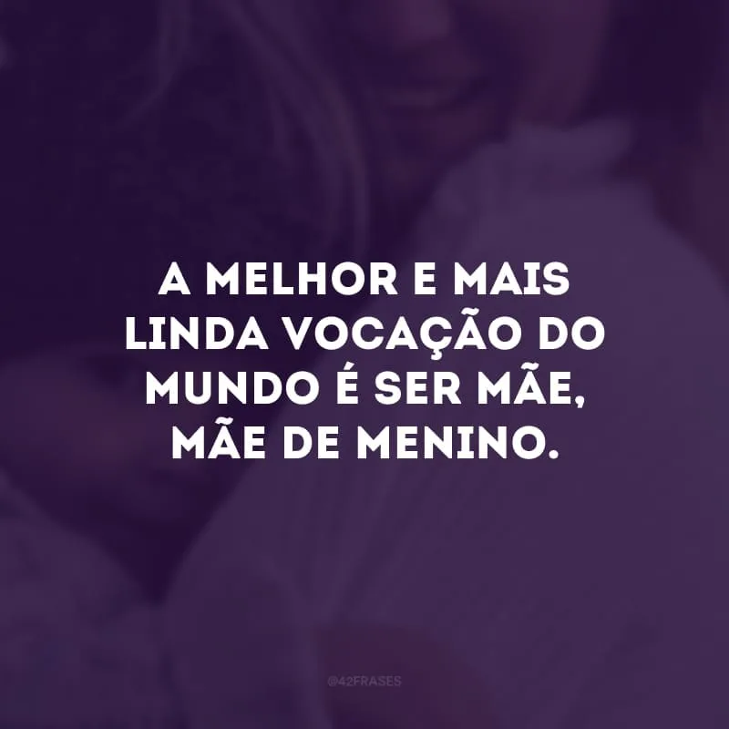 A melhor e mais linda vocação do mundo é ser mãe, mãe de menino.
