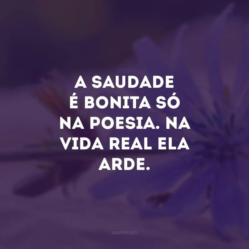 A saudade é bonita só na poesia. Na vida real ela arde. 