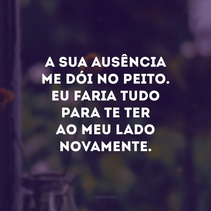 A sua ausência me dói no peito. Eu faria tudo para te ter ao meu lado novamente. 