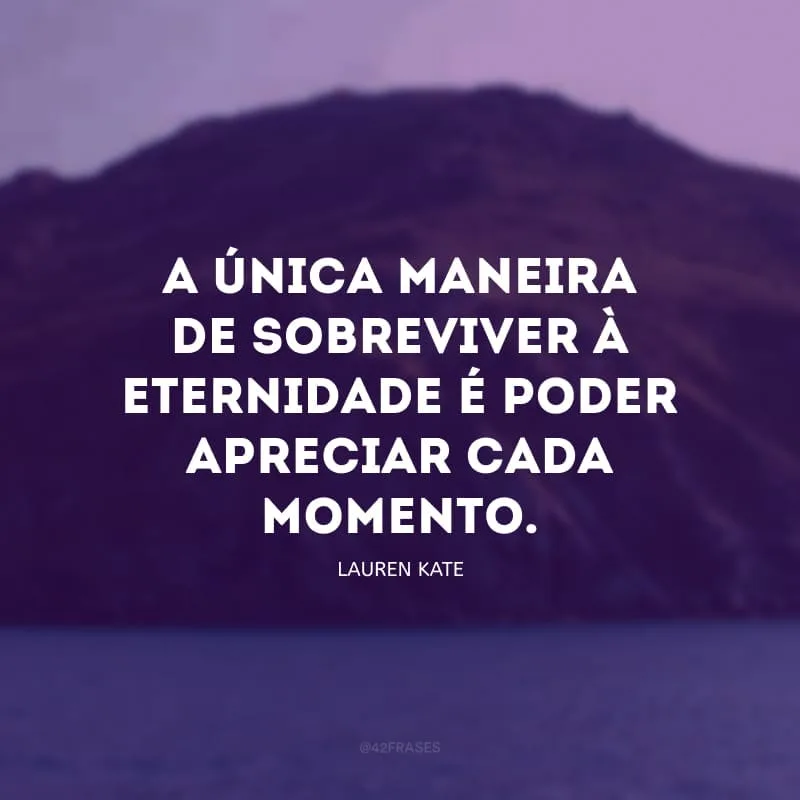 A única maneira de sobreviver à eternidade é poder apreciar cada momento.