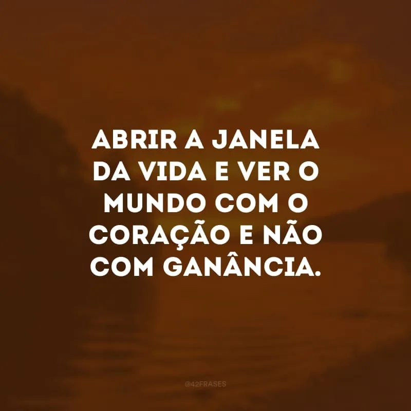 Abrir a janela da vida e ver o mundo com o coração e não com ganância.