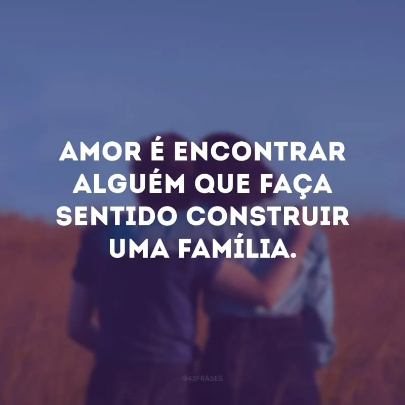 Amor é encontrar alguém que faça sentido construir uma família. 
