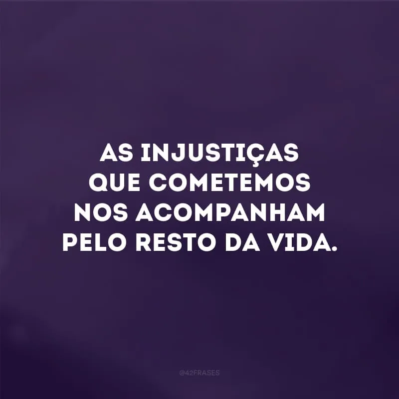 As injustiças que cometemos nos acompanham pelo resto da vida.
