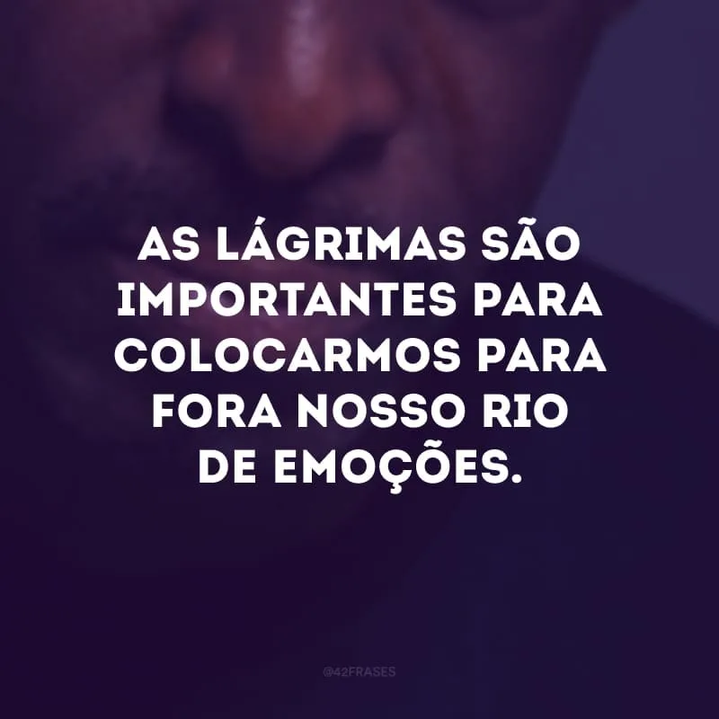 As lágrimas são importantes para colocarmos para fora nosso rio de emoções.
