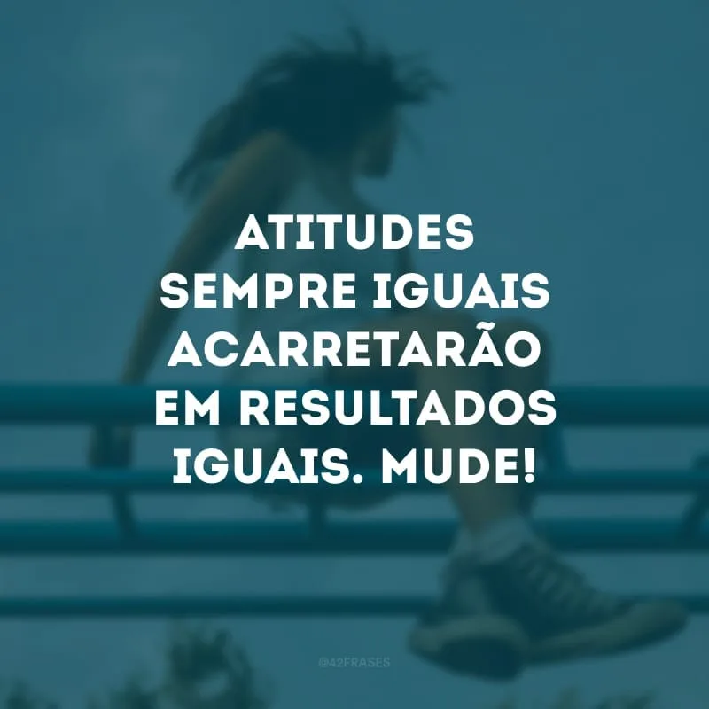 Atitudes sempre iguais acarretarão em resultados iguais. Mude!