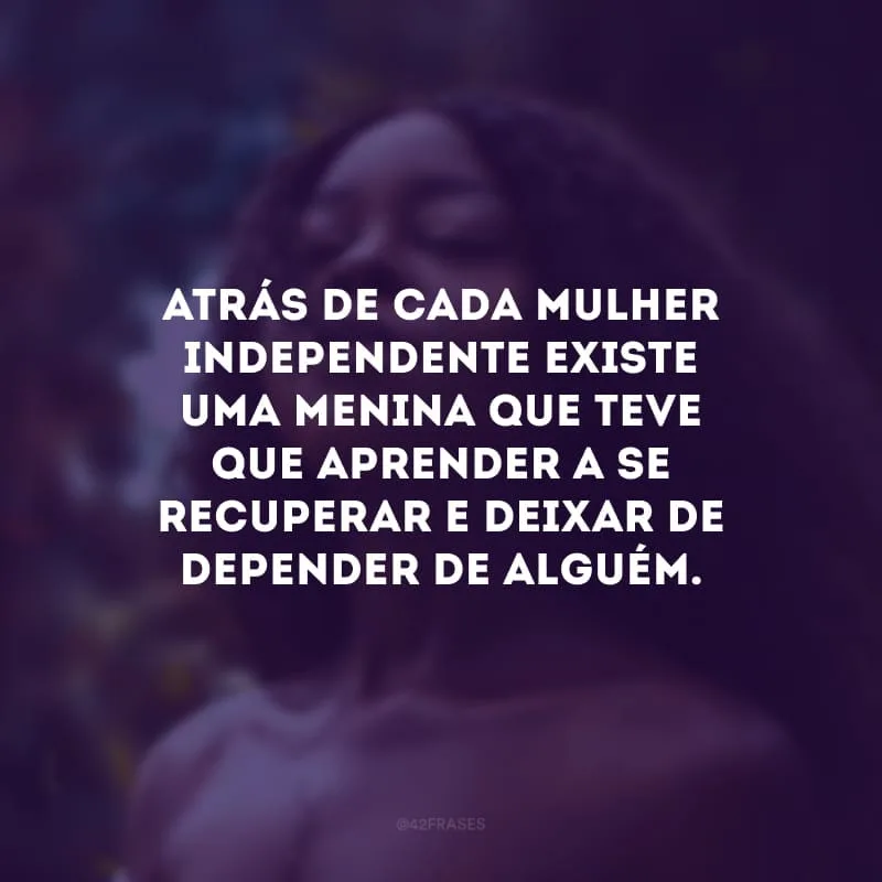 Atrás de cada mulher independente existe uma menina que teve que aprender a se recuperar e deixar de   depender de alguém. 