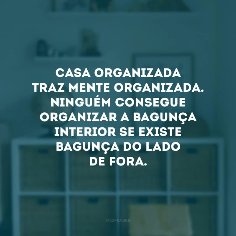 Casa organizada traz mente organizada. Ninguém consegue organizar a bagunça interior se existe bagunça do lado de fora.