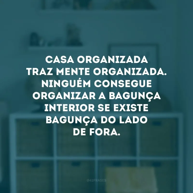 Casa organizada traz mente organizada. Ninguém consegue organizar a bagunça interior se existe bagunça do lado de fora.