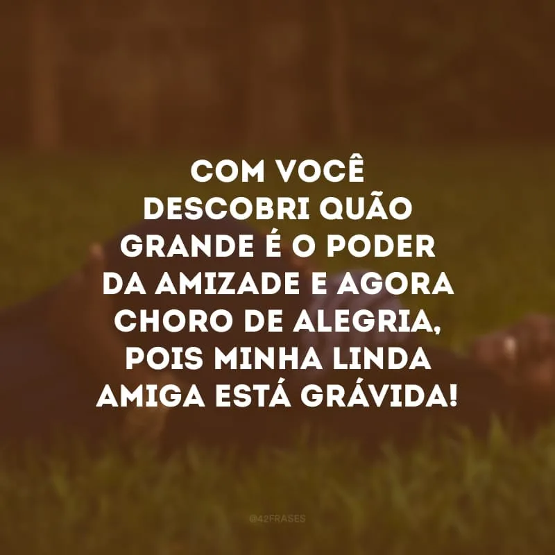 Com você descobri quão grande é o poder da amizade e agora choro de alegria, pois minha linda amiga está grávida!
