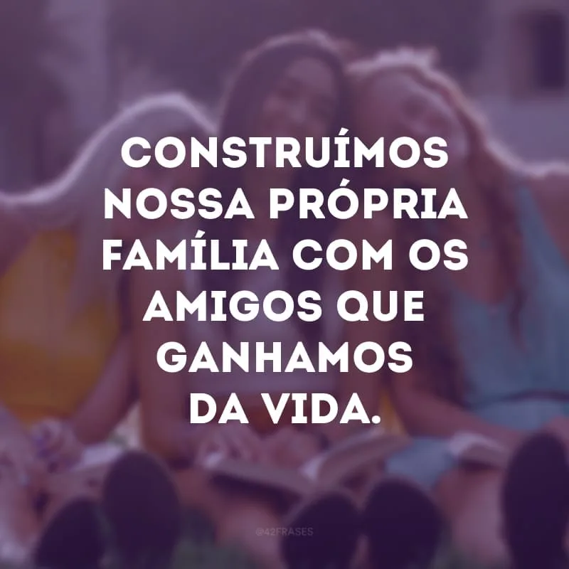 Construímos nossa própria família com os amigos que ganhamos da vida.
