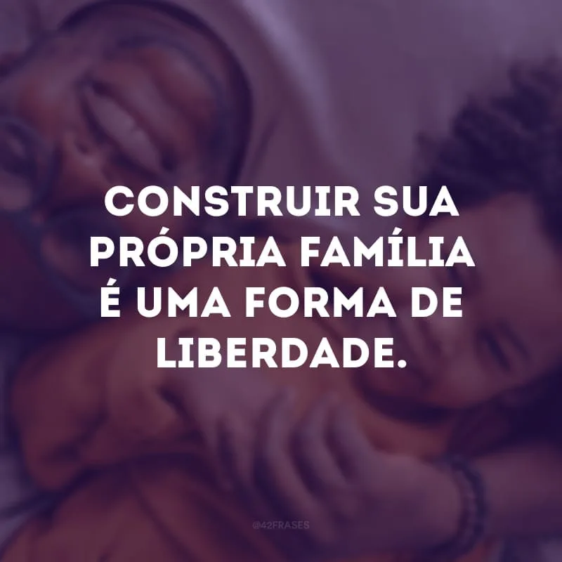 Construir sua própria família é uma forma de liberdade. 