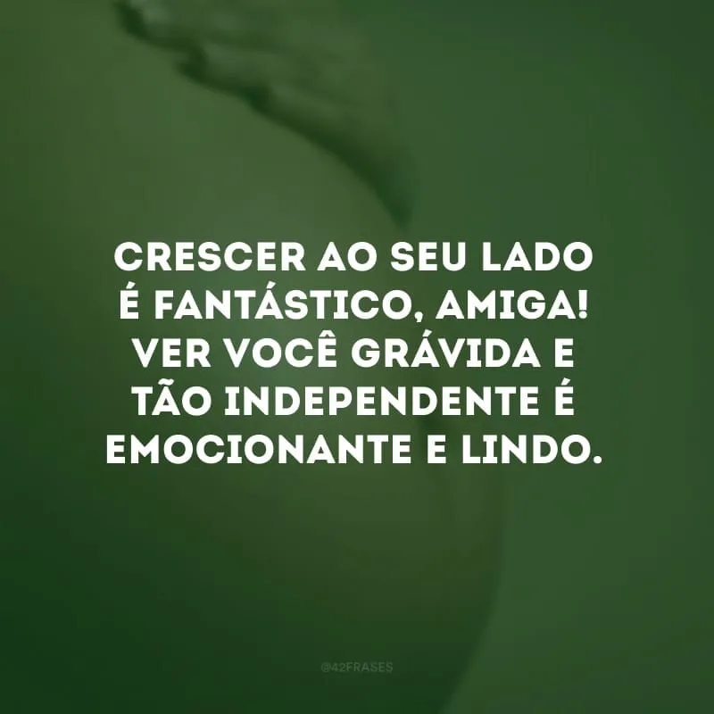 Crescer ao seu lado é fantástico, amiga! Ver você grávida e tão independente é emocionante e lindo.
