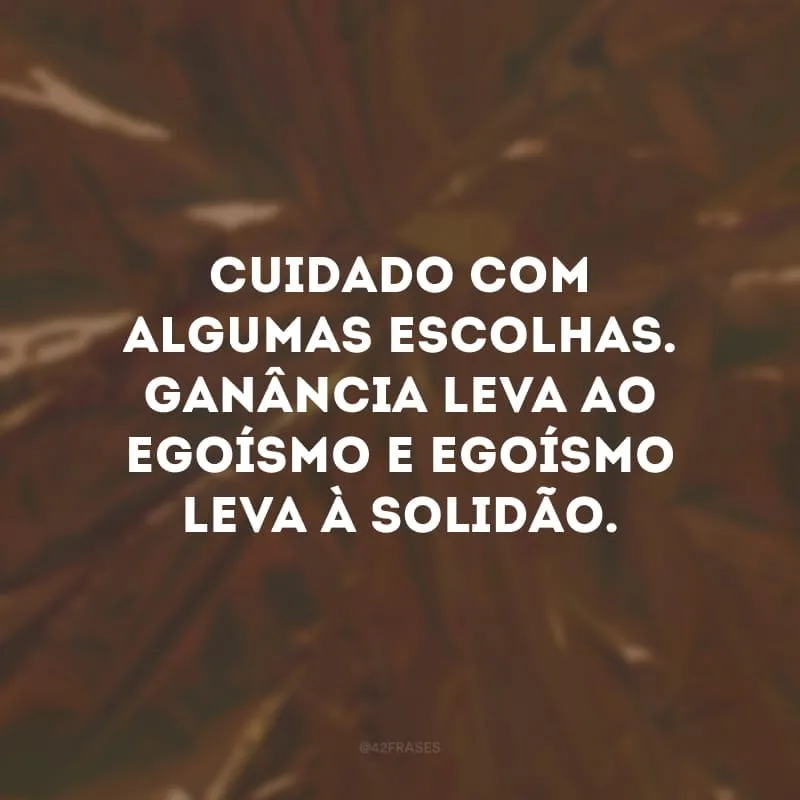 Cuidado com algumas escolhas. Ganância leva ao egoísmo e egoísmo leva à solidão.