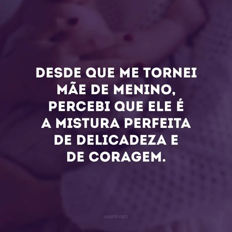 Desde que me tornei mãe de menino, percebi que ele é a mistura perfeita de delicadeza e da coragem.
