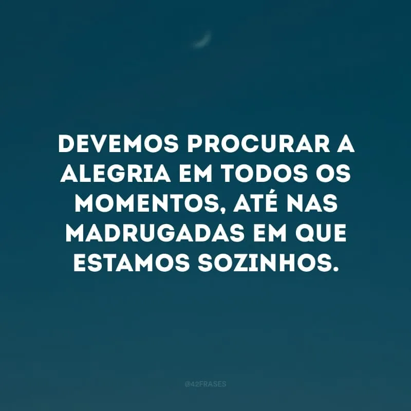 Devemos procurar a alegria em todos os momentos, até nas madrugadas em que estamos sozinhos.
