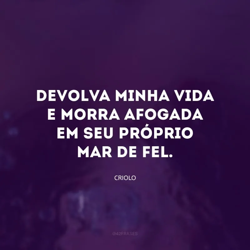 Devolva minha vida e morra afogada em seu próprio mar de fel.