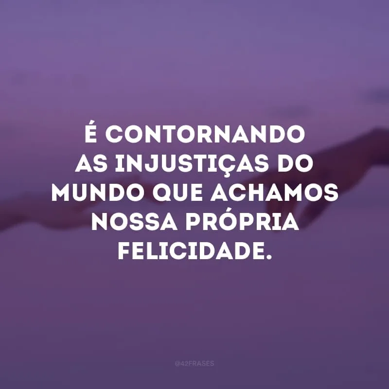 É contornando as injustiças do mundo que achamos nossa própria felicidade.