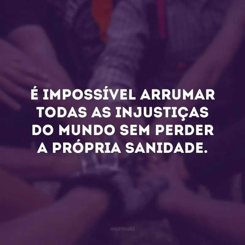 É impossível arrumar todas as injustiças do mundo sem perder a própria sanidade.
