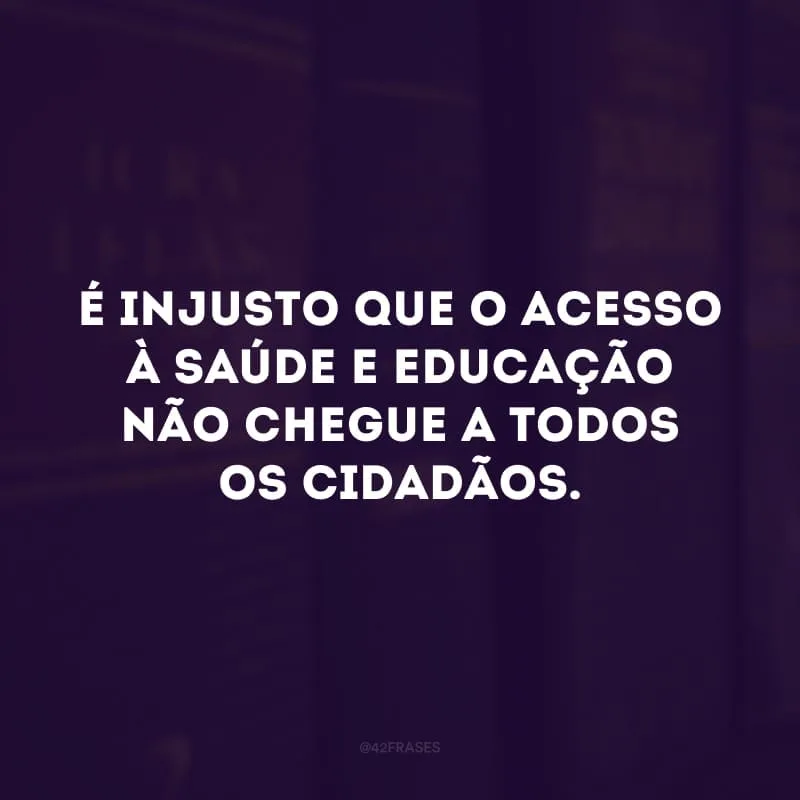 É injusto que o acesso à saúde e educação não chegue a todos os cidadãos.