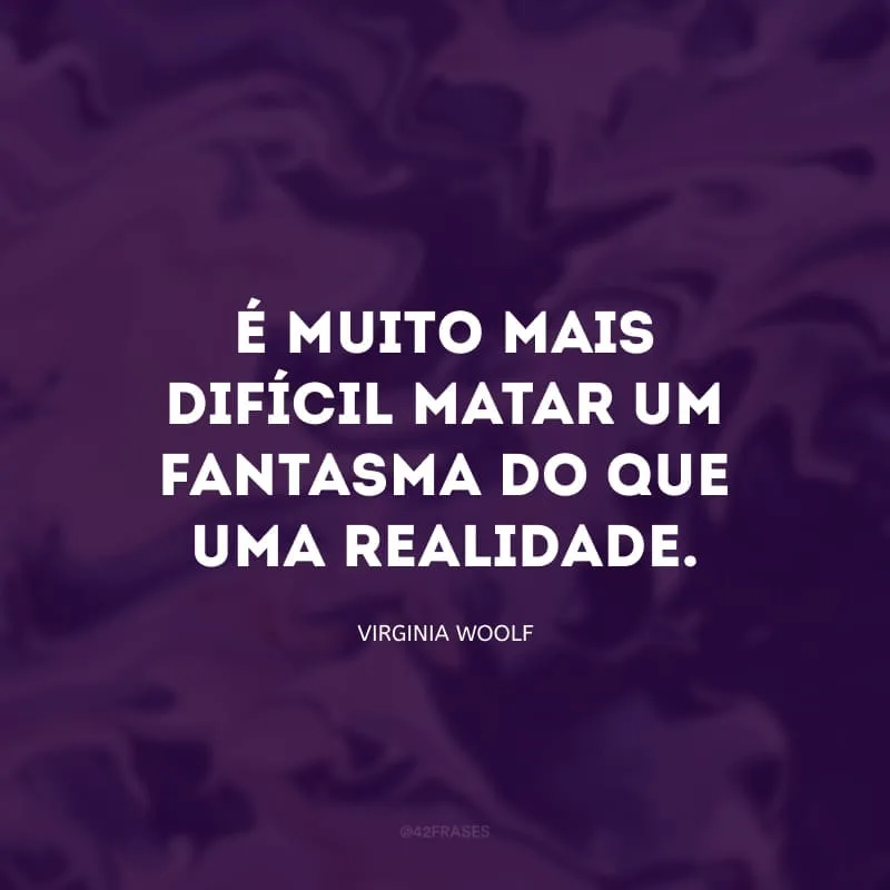 É muito mais difícil matar um fantasma do que uma realidade.