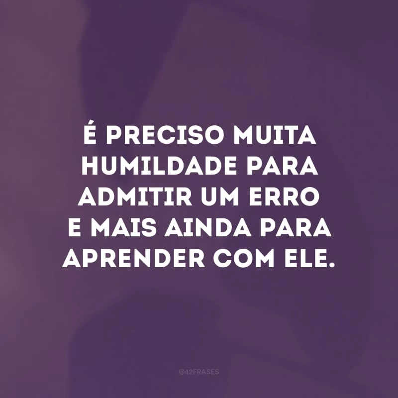 É preciso muita humildade para admitir um erro e mais ainda para aprender com ele.