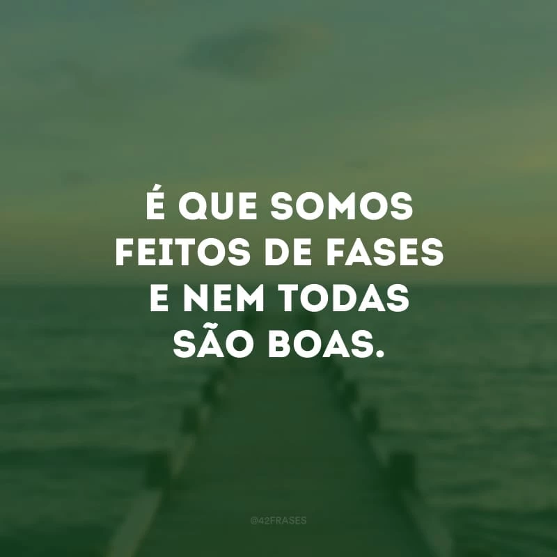 É que somos feitos de fases e nem todas são boas. 