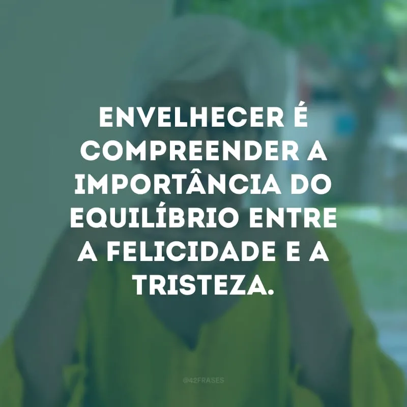 Envelhecer é compreender a importância do equilíbrio entre a felicidade e a tristeza.
