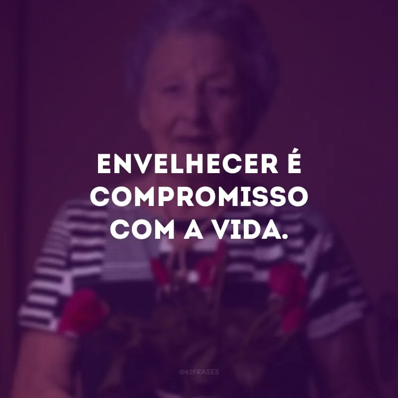 Envelhecer é compromisso com a vida. 
