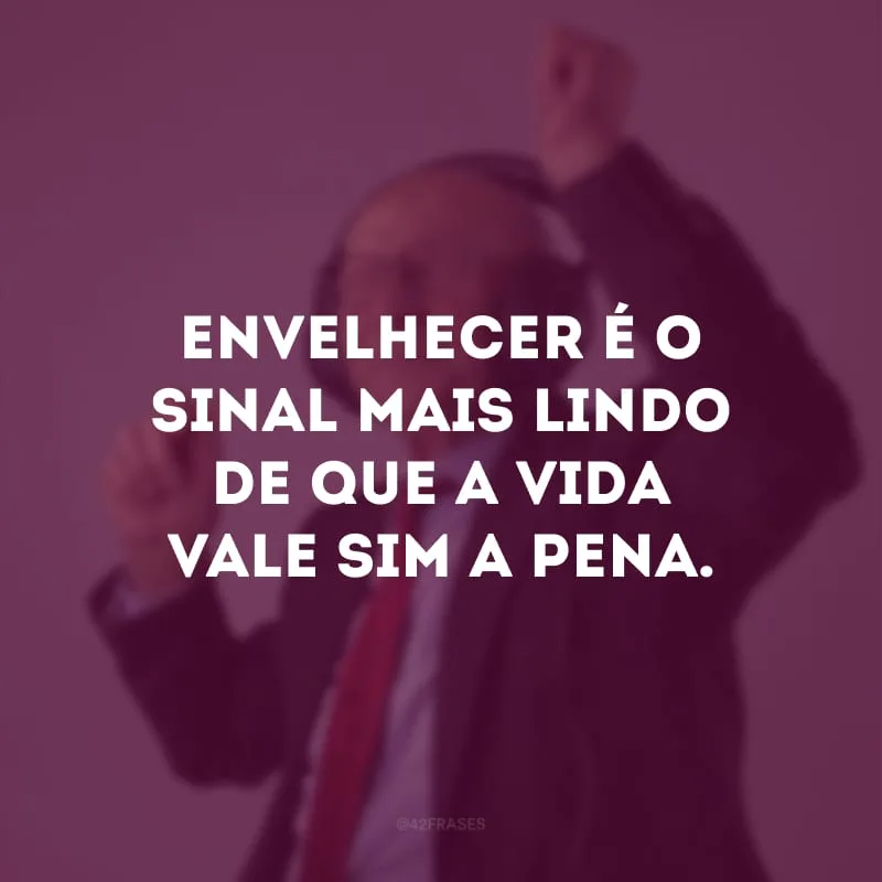 Envelhecer é o sinal mais lindo de que a vida vale sim a pena. 

