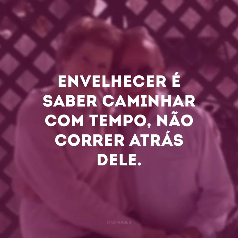 Envelhecer é saber caminhar com tempo, não correr atrás dele. 
