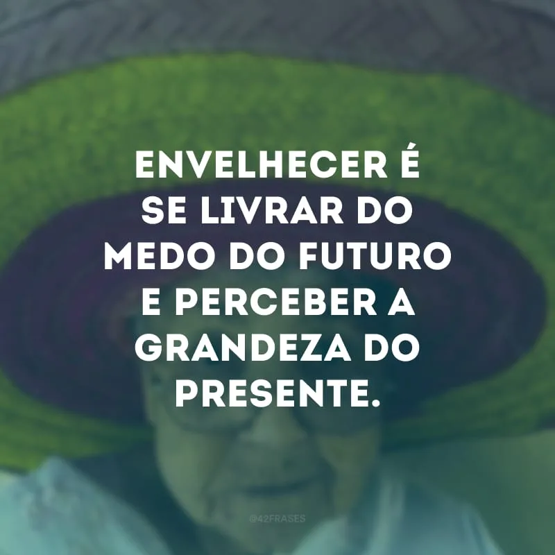 Envelhecer é se livrar do medo do futuro e perceber a grandeza do presente.

