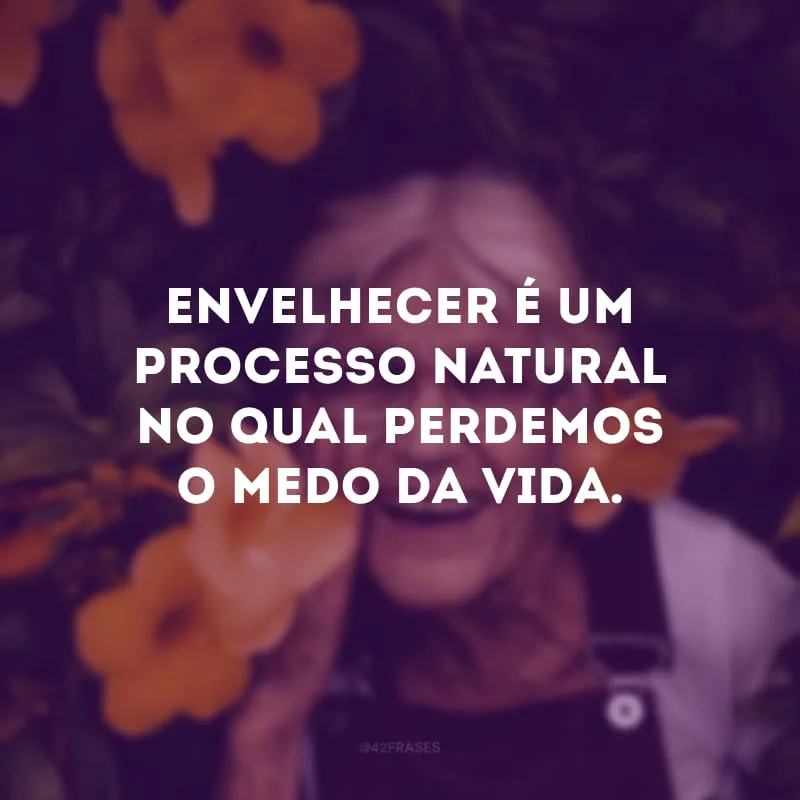 Envelhecer é um processo natural no qual perdemos o medo da vida. 
