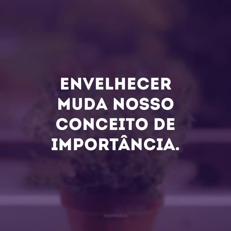 Envelhecer muda nosso conceito de importância.
