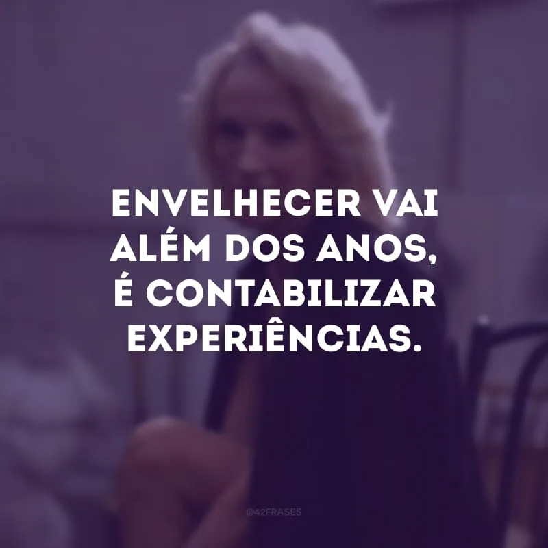 Envelhecer vai além dos anos, é contabilizar experiências. 
