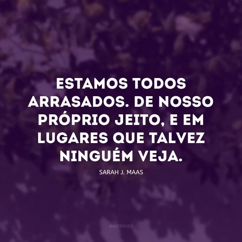 Estamos todos arrasados. De nosso próprio jeito, e em lugares que talvez ninguém veja.