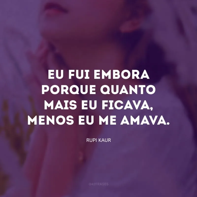 Eu não fui embora porque eu deixei de te amar. Eu fui embora porque quanto mais eu ficava, menos eu me amava.
