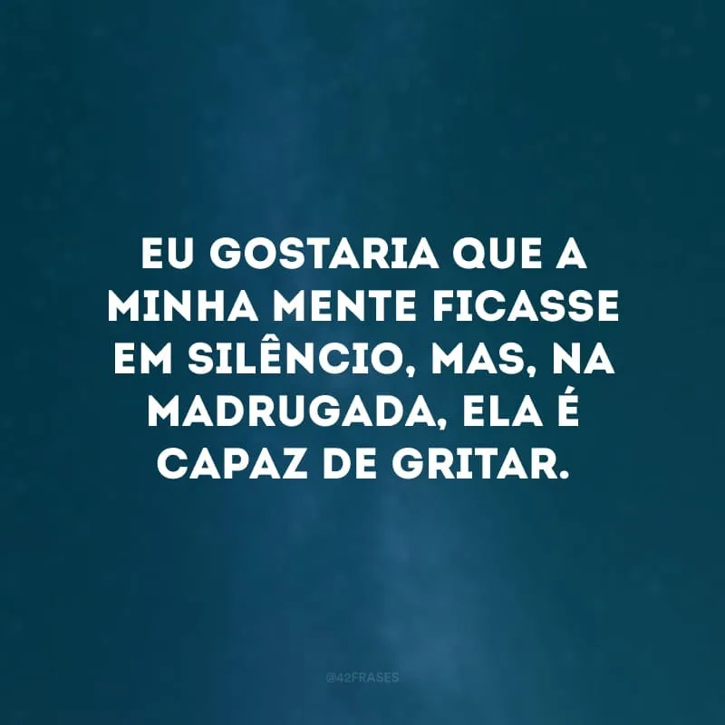 Eu gostaria que a minha mente ficasse em silêncio, mas, na madrugada, ela é capaz de gritar.