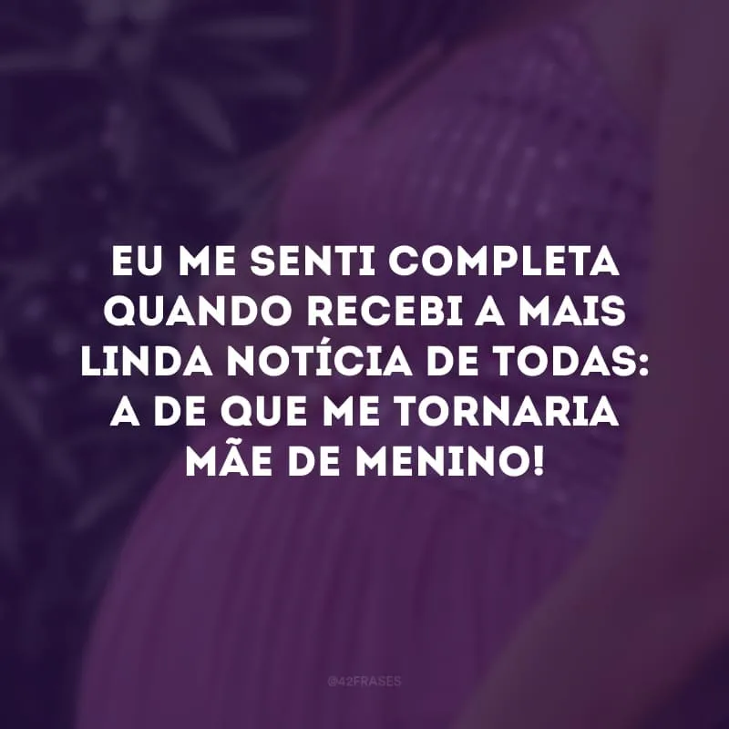 Eu me senti completa quando recebi a mais linda notícia de todas: a de que eu me tornaria mãe de menino! 
